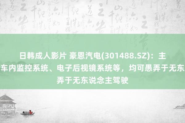 日韩成人影片 豪恩汽电(301488.SZ)：主要家具包括车内监控系统、电子后视镜系统等，均可愚弄于无东说念主驾驶