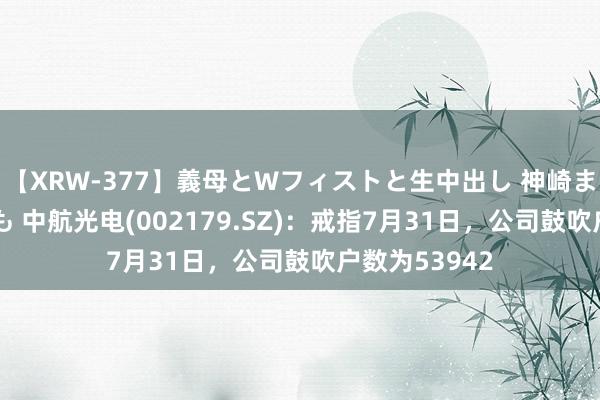 【XRW-377】義母とWフィストと生中出し 神崎まゆみ 桃宮もも 中航光电(002179.SZ)：戒指7月31日，公司鼓吹户数为53942