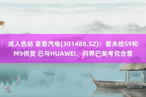 成人色站 豪恩汽电(301488.SZ)：暂未给S9和M9供货 已与HUAWEI、问界已矣考究合营