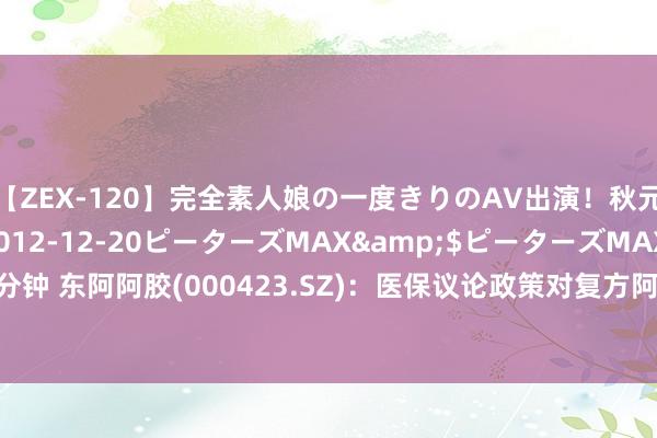 【ZEX-120】完全素人娘の一度きりのAV出演！秋元奈美</a>2012-12-20ピーターズMAX&$ピーターズMAX 119分钟 东阿阿胶(000423.SZ)：医保议论政策对复方阿胶浆居品发展，未产生彰着不利影响