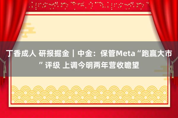 丁香成人 研报掘金｜中金：保管Meta“跑赢大市”评级 上调今明两年营收瞻望