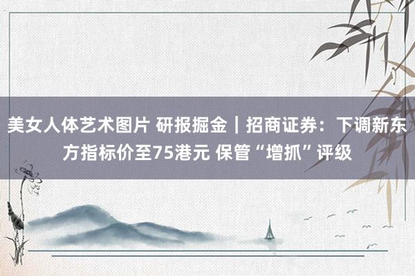 美女人体艺术图片 研报掘金｜招商证券：下调新东方指标价至75港元 保管“增抓”评级