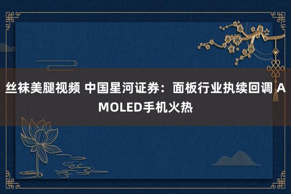 丝袜美腿视频 中国星河证券：面板行业执续回调 AMOLED手机火热