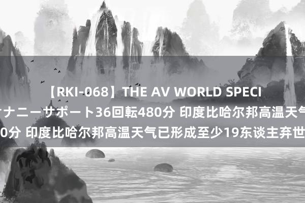 【RKI-068】THE AV WORLD SPECIAL あなただけに 最高のオナニーサポート36回転480分 印度比哈尔邦高温天气已形成至少19东谈主弃世