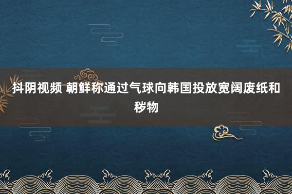 抖阴视频 朝鲜称通过气球向韩国投放宽阔废纸和秽物