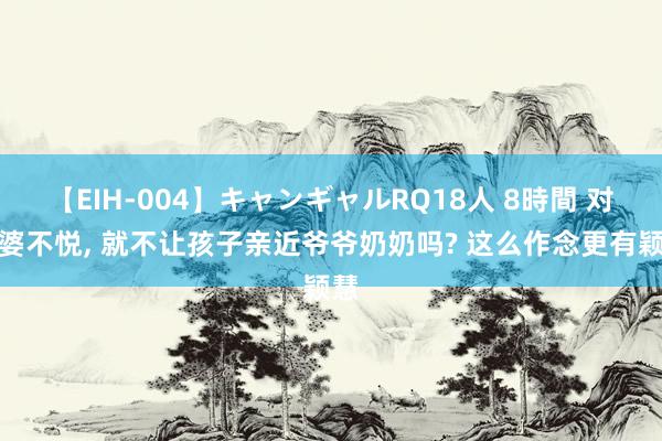 【EIH-004】キャンギャルRQ18人 8時間 对公婆不悦, 就不让孩子亲近爷爷奶奶吗? 这么作念更有颖慧