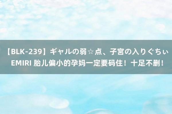 【BLK-239】ギャルの弱☆点、子宮の入りぐちぃ EMIRI 胎儿偏小的孕妈一定要码住！十足不删！