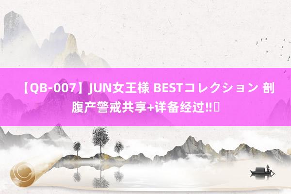 【QB-007】JUN女王様 BESTコレクション 剖腹产警戒共享+详备经过‼️