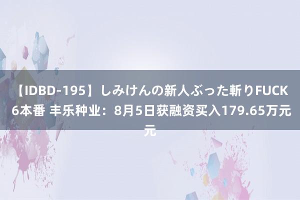 【IDBD-195】しみけんの新人ぶった斬りFUCK 6本番 丰乐种业：8月5日获融资买入179.65万元