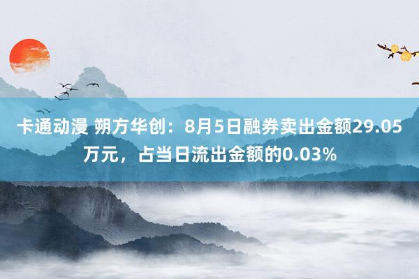 卡通动漫 朔方华创：8月5日融券卖出金额29.05万元，占当日流出金额的0.03%