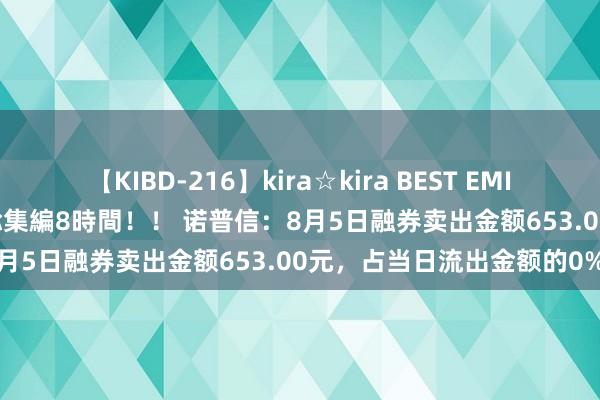 【KIBD-216】kira☆kira BEST EMIRI-中出し性交20発超え-総集編8時間！！ 诺普信：8月5日融券卖出金额653.00元，占当日流出金额的0%