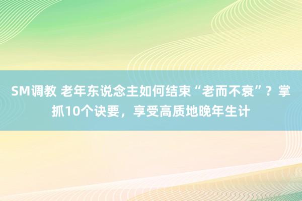 SM调教 老年东说念主如何结束“老而不衰”？掌抓10个诀要，享受高质地晚年生计