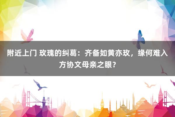 附近上门 玫瑰的纠葛：齐备如黄亦玫，缘何难入方协文母亲之眼？