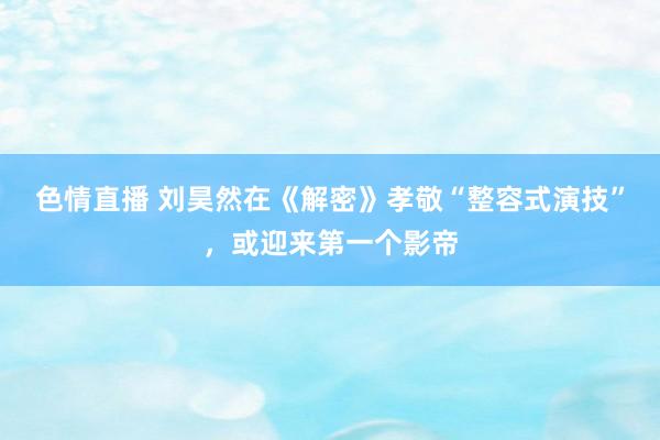 色情直播 刘昊然在《解密》孝敬“整容式演技”，或迎来第一个影帝