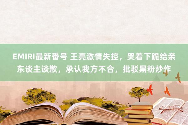 EMIRI最新番号 王亮激情失控，哭着下跪给亲东谈主谈歉，承认我方不合，批驳黑粉炒作