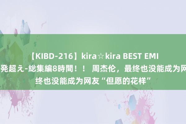 【KIBD-216】kira☆kira BEST EMIRI-中出し性交20発超え-総集編8時間！！ 周杰伦，最终也没能成为网友“但愿的花样”