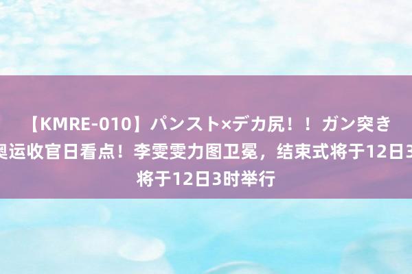 【KMRE-010】パンスト×デカ尻！！ガン突きBEST 奥运收官日看点！李雯雯力图卫冕，结束式将于12日3时举行