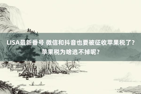 LISA最新番号 微信和抖音也要被征收苹果税了？苹果税为啥逃不掉呢？