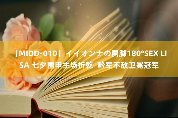 【MIDD-010】イイオンナの開脚180°SEX LISA 七夕围甲主场折乾  黔军不敌卫冕冠军