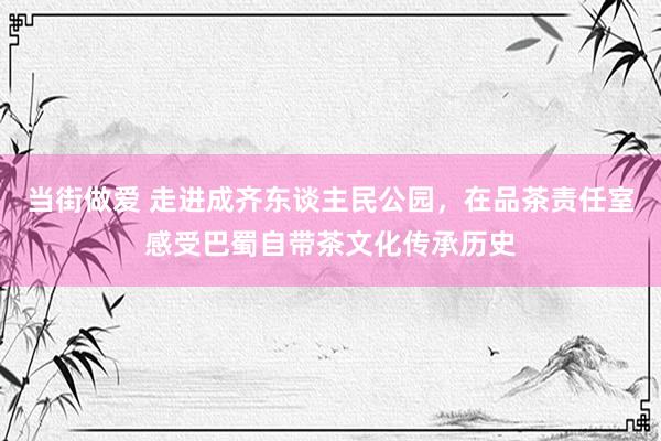 当街做爱 走进成齐东谈主民公园，在品茶责任室感受巴蜀自带茶文化传承历史