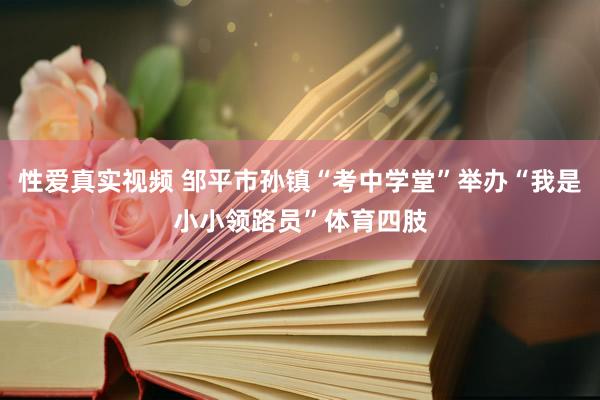 性爱真实视频 邹平市孙镇“考中学堂”举办“我是小小领路员”体育四肢