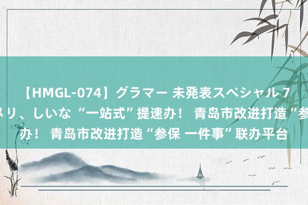 【HMGL-074】グラマー 未発表スペシャル 7 ゆず、MARIA、アメリ、しいな “一站式”提速办！ 青岛市改进打造“参保 一件事”联办平台