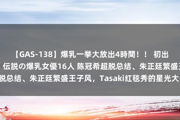 【GAS-138】爆乳一挙大放出4時間！！ 初出し！すべて撮り下ろし 伝説の爆乳女優16人 陈冠希超脱总结、朱正廷繁盛王子风，Tasaki红毯秀的星光大比拼！