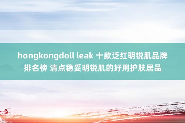 hongkongdoll leak 十款泛红明锐肌品牌排名榜 清点稳妥明锐肌的好用护肤居品