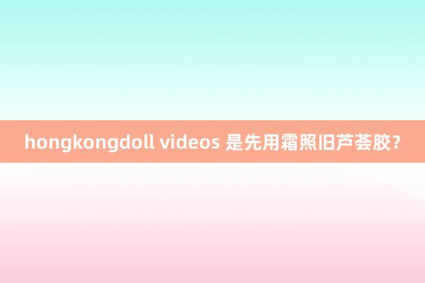 hongkongdoll videos 是先用霜照旧芦荟胶？