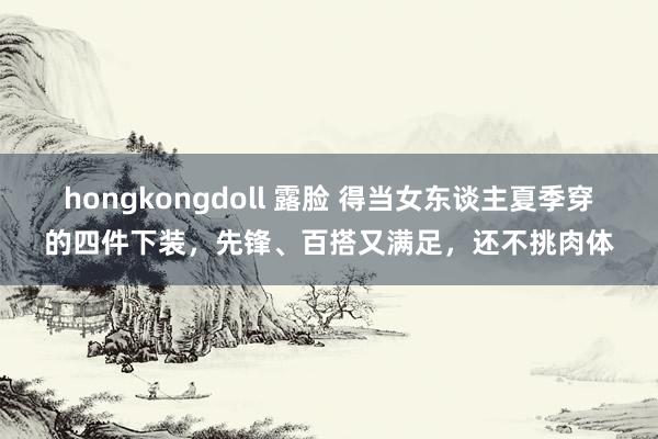 hongkongdoll 露脸 得当女东谈主夏季穿的四件下装，先锋、百搭又满足，还不挑肉体