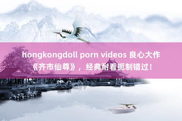 hongkongdoll porn videos 良心大作《齐市仙尊》，经典耐看扼制错过！