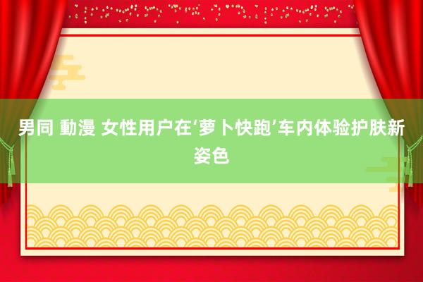 男同 動漫 女性用户在‘萝卜快跑’车内体验护肤新姿色