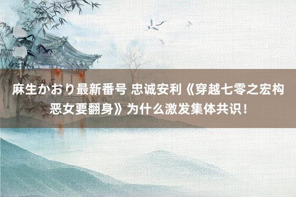 麻生かおり最新番号 忠诚安利《穿越七零之宏构恶女要翻身》为什么激发集体共识！