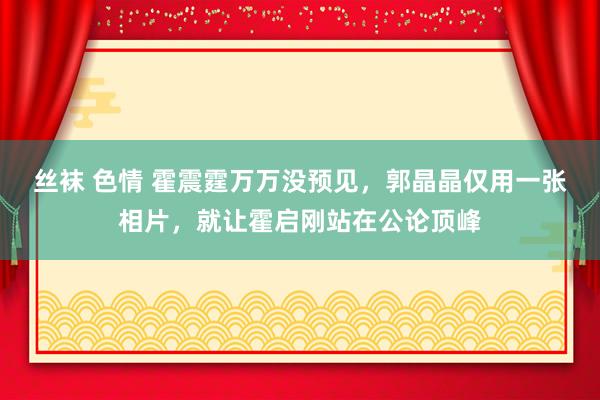 丝袜 色情 霍震霆万万没预见，郭晶晶仅用一张相片，就让霍启刚站在公论顶峰