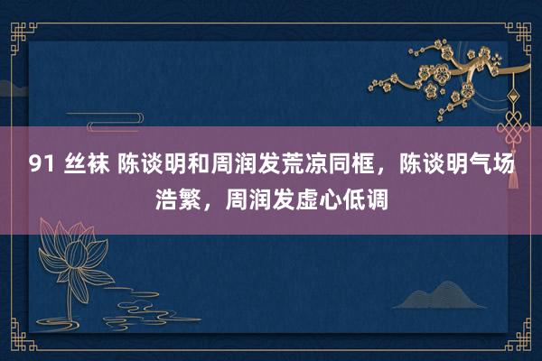 91 丝袜 陈谈明和周润发荒凉同框，陈谈明气场浩繁，周润发虚心低调