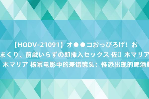 【HODV-21091】オ●●コおっぴろげ！お姉ちゃん 四六時中濡れまくり、前戯いらずの即挿入セックス 佐々木マリア 杨幂电影中的差错镜头：惟恐出现的啤酒瓶，笑翻不雅众！