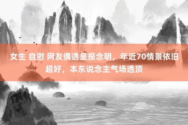 女生 自慰 网友偶遇呈报念明，年近70情景依旧超好，本东说念主气场透顶