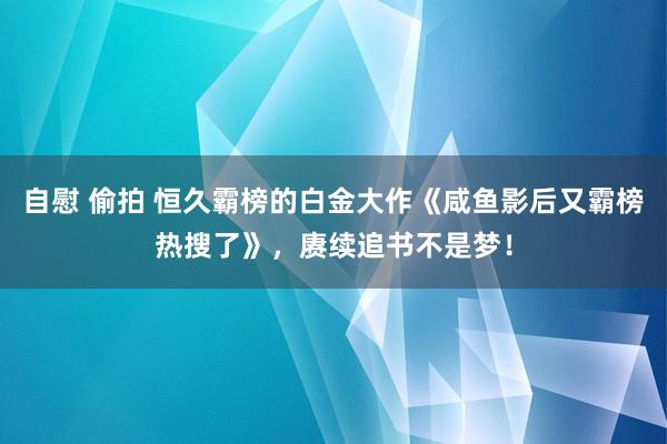 自慰 偷拍 恒久霸榜的白金大作《咸鱼影后又霸榜热搜了》，赓续追书不是梦！