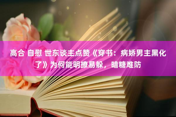 高合 自慰 世东谈主点赞《穿书：病娇男主黑化了》为何能明撩易躲，暗糖难防