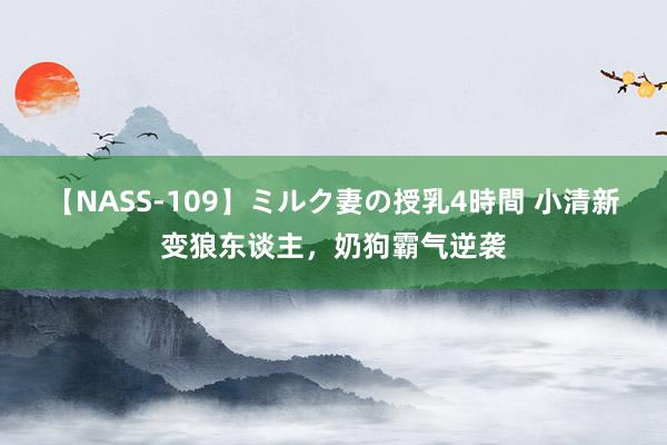 【NASS-109】ミルク妻の授乳4時間 小清新变狼东谈主，奶狗霸气逆袭