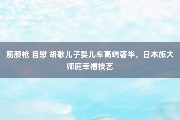 筋膜枪 自慰 胡歌儿子婴儿车高端奢华，日本旅大师庭幸福技艺