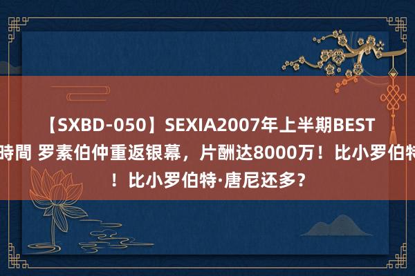 【SXBD-050】SEXIA2007年上半期BEST 全35作品8時間 罗素伯仲重返银幕，片酬达8000万！比小罗伯特·唐尼还多？