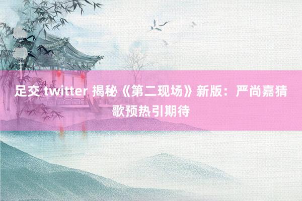 足交 twitter 揭秘《第二现场》新版：严尚嘉猜歌预热引期待