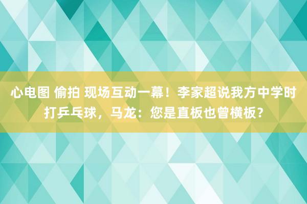 心电图 偷拍 现场互动一幕！李家超说我方中学时打乒乓球，马龙：您是直板也曾横板？