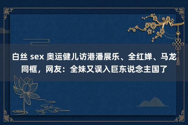 白丝 sex 奥运健儿访港潘展乐、全红婵、马龙同框，网友：全妹又误入巨东说念主国了