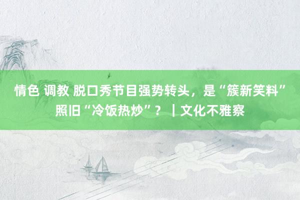 情色 调教 脱口秀节目强势转头，是“簇新笑料”照旧“冷饭热炒”？｜文化不雅察