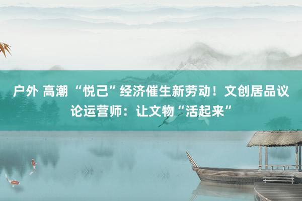 户外 高潮 “悦己”经济催生新劳动！文创居品议论运营师：让文物“活起来”