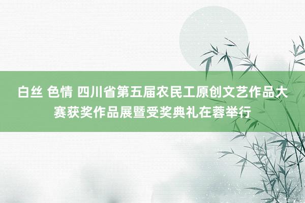 白丝 色情 四川省第五届农民工原创文艺作品大赛获奖作品展暨受奖典礼在蓉举行