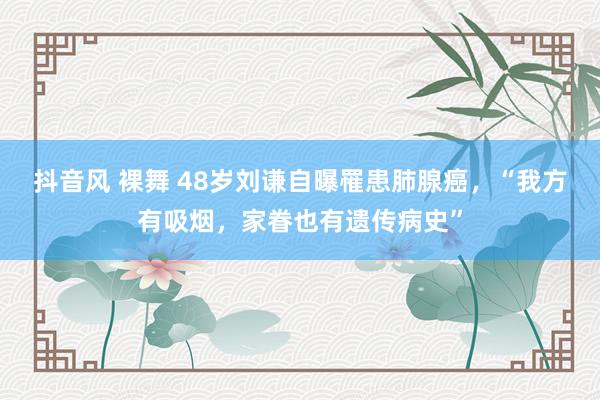 抖音风 裸舞 48岁刘谦自曝罹患肺腺癌，“我方有吸烟，家眷也有遗传病史”