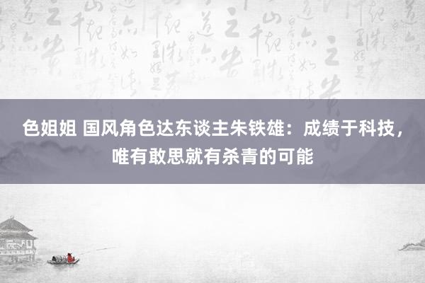 色姐姐 国风角色达东谈主朱铁雄：成绩于科技，唯有敢思就有杀青的可能